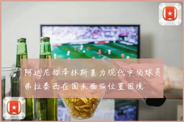 阿达尼称泽林斯基为现代中场球员弗拉泰西在国米面临位置困境