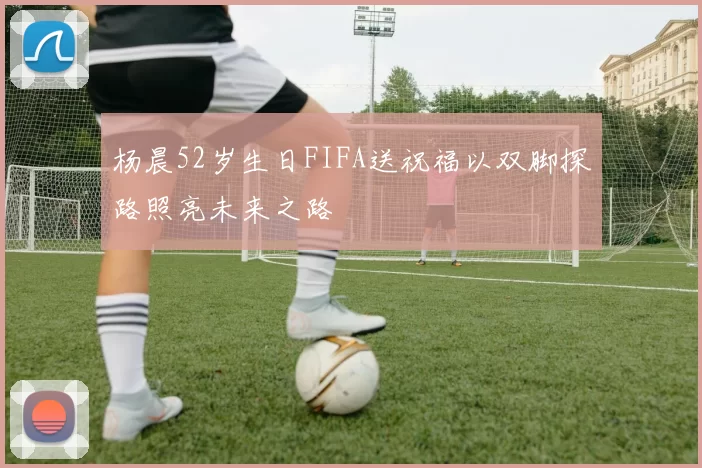 杨晨52岁生日FIFA送祝福以双脚探路照亮未来之路