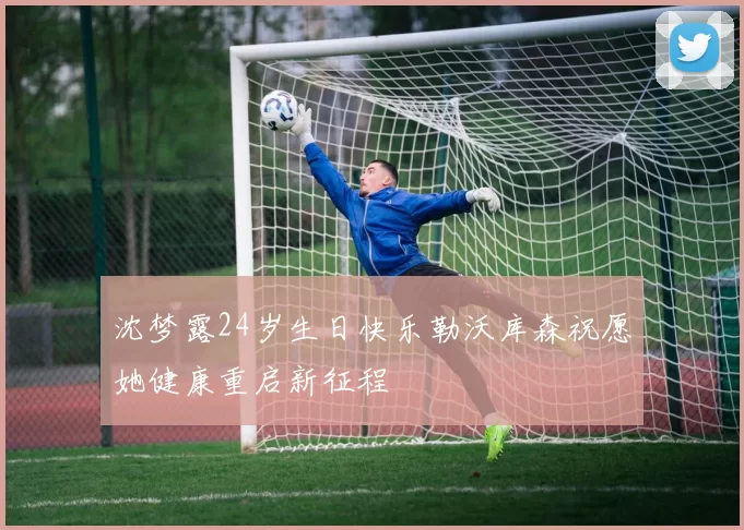 沈梦露24岁生日快乐勒沃库森祝愿她健康重启新征程