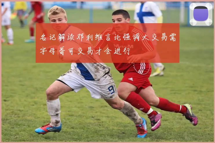 名记解读邓利维言论强调大交易需字母哥可交易才会进行