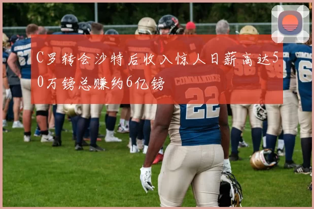 C罗转会沙特后收入惊人日薪高达50万镑总赚约6亿镑
