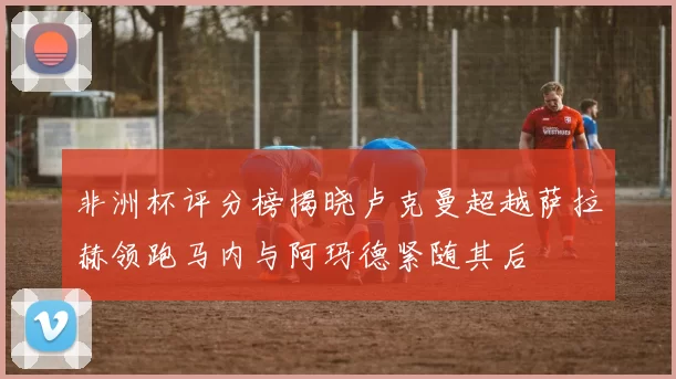 非洲杯评分榜揭晓卢克曼超越萨拉赫领跑马内与阿玛德紧随其后