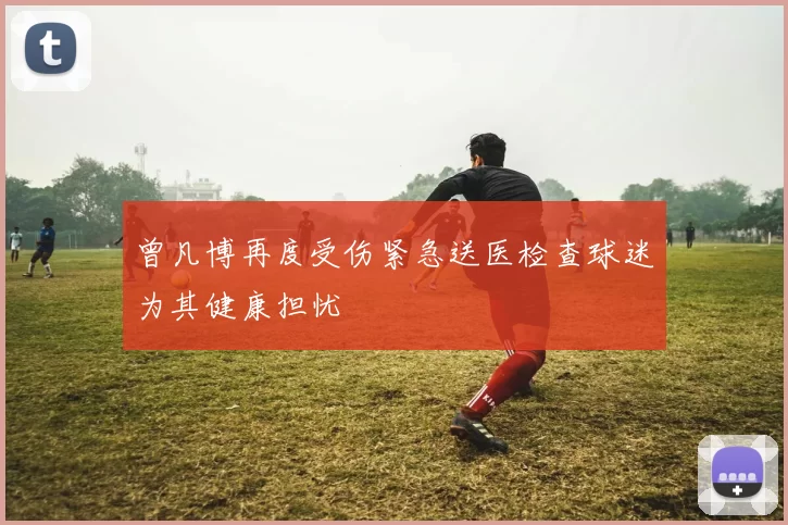 曾凡博再度受伤紧急送医检查球迷为其健康担忧