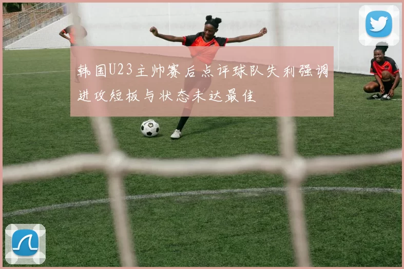 韩国U23主帅赛后点评球队失利强调进攻短板与状态未达最佳